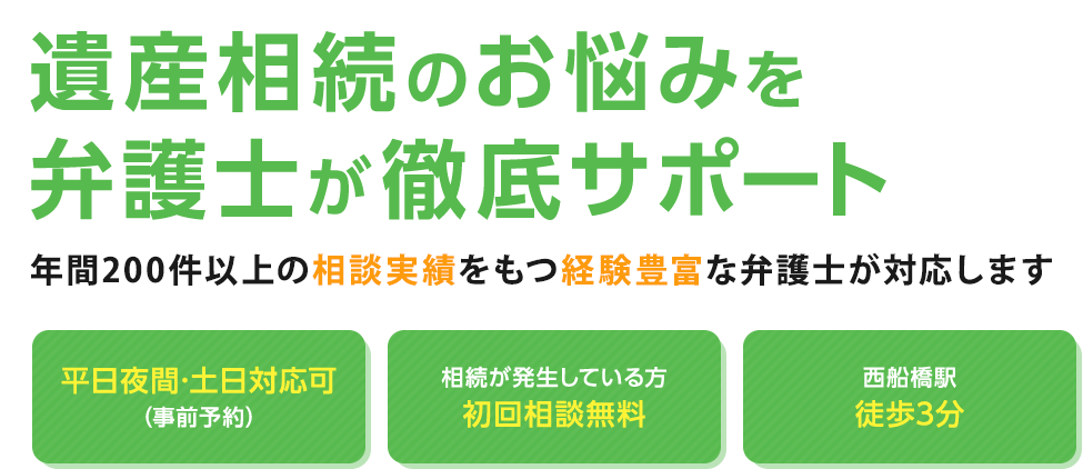 遺産相続のお悩みを弁護士が徹底サポート 年間200件以上の相談実績をもつ経験豊富な弁護士が対応します 平日夜間・土日対応可（事前予約） 相続が発生している方初回相談無料 西船橋駅徒歩3分