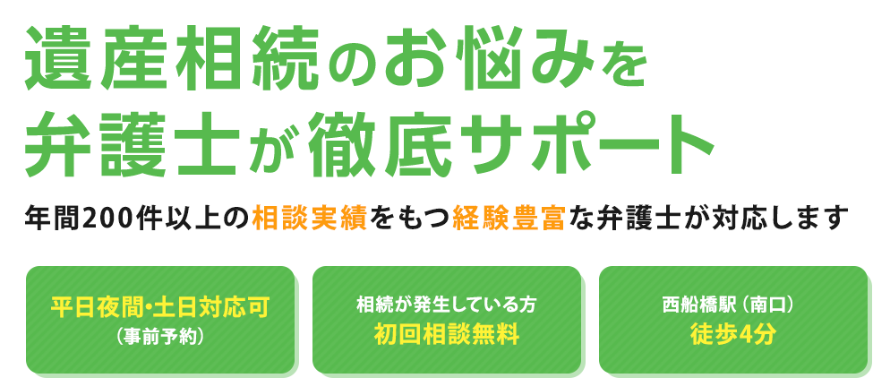 遺産相続のお悩みを弁護士が徹底サポート 年間200件以上の相談実績をもつ経験豊富な弁護士が対応します 平日夜間・土日対応可（事前予約） 相続が発生している方初回相談無料 西船橋駅徒歩3分