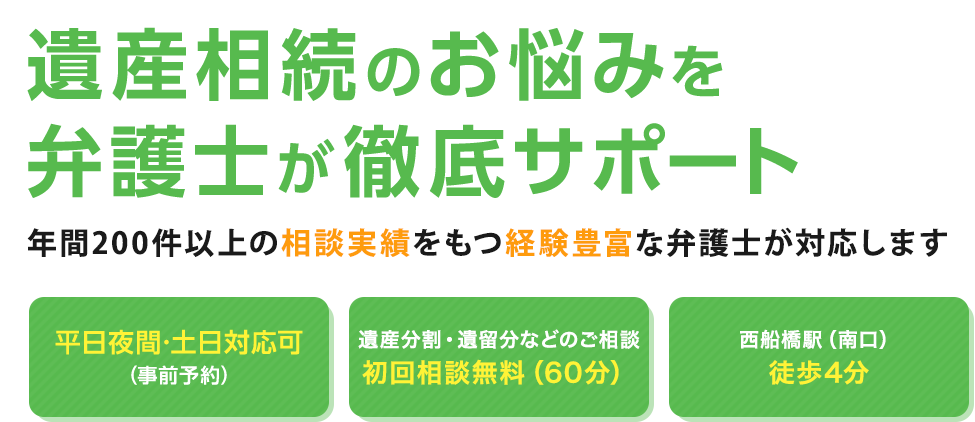 遺産相続のお悩みを弁護士が徹底サポート 年間200件以上の相談実績をもつ経験豊富な弁護士が対応します 平日夜間・土日対応可（事前予約） 相続が発生している方初回相談無料 西船橋駅徒歩3分