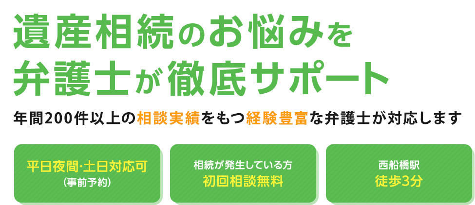 遺産相続のお悩みを弁護士が徹底サポート 年間200件以上の相談実績をもつ経験豊富な弁護士が対応します 平日夜間・土日対応可（事前予約） 相続が発生している方初回相談無料 西船橋駅徒歩3分