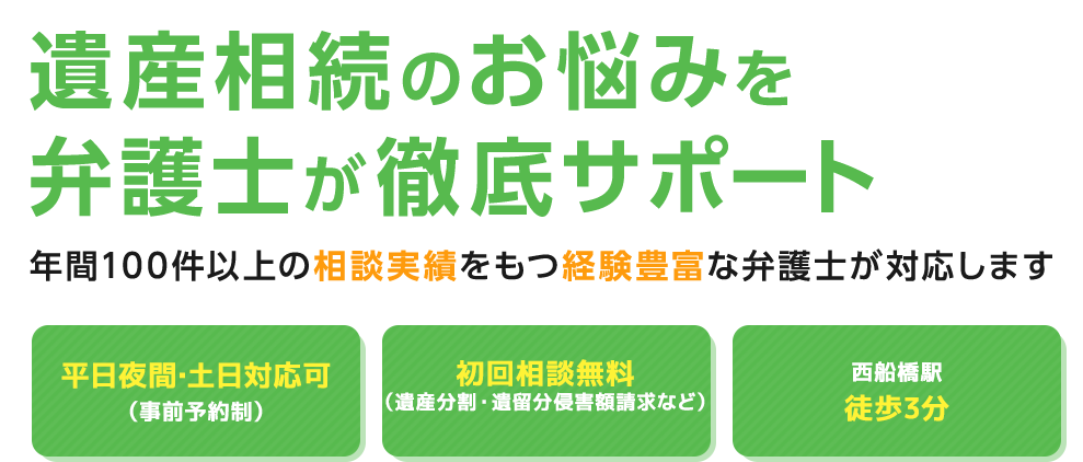 遺産相続のお悩みを弁護士が徹底サポート 年間200件以上の相談実績をもつ経験豊富な弁護士が対応します 平日夜間・土日対応可（事前予約） 相続が発生している方初回相談無料 西船橋駅徒歩3分